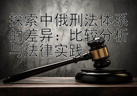 探索中俄刑法体系的差异：比较分析与法律实践