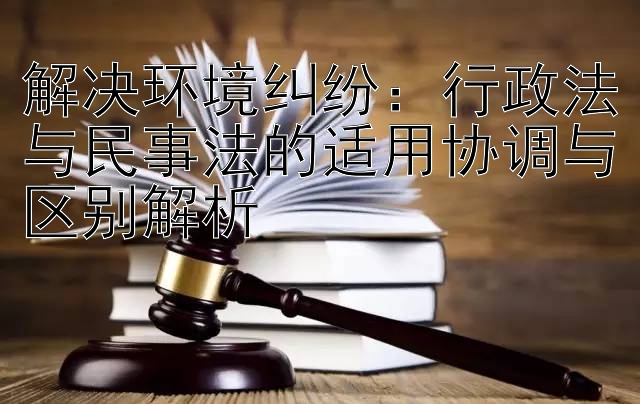 解决环境纠纷：行政法与民事法的适用协调与区别解析