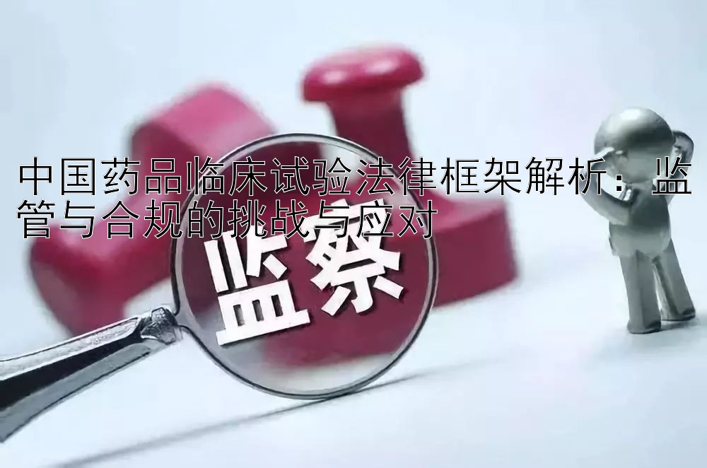 中国药品临床试验法律框架解析：监管与合规的挑战与应对