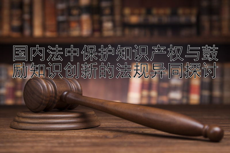 国内法中保护知识产权与鼓励知识创新的法规异同探讨