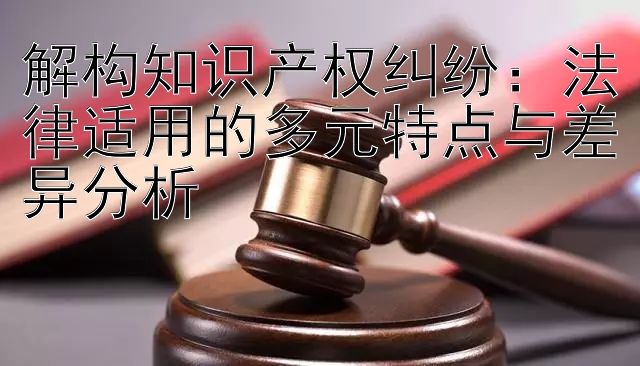 解构知识产权纠纷：法律适用的多元特点与差异分析