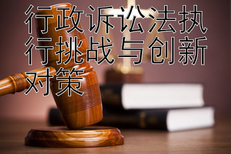 行政诉讼法执行挑战与创新对策