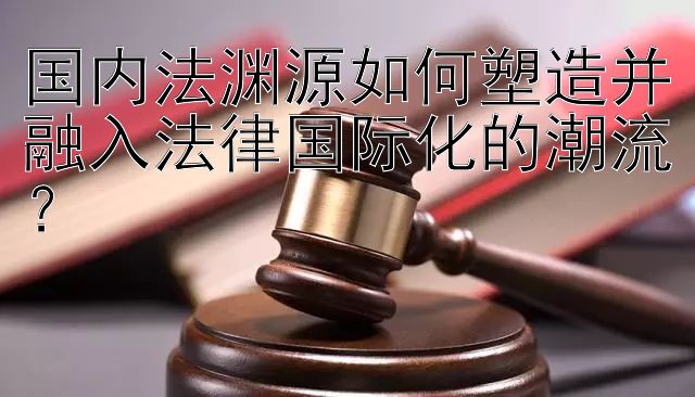 国内法渊源如何塑造并融入法律国际化的潮流？