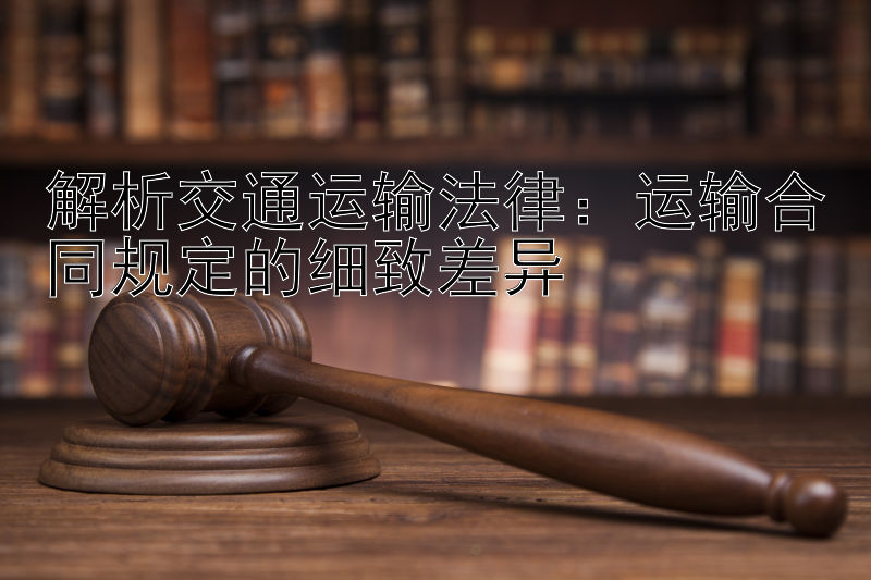 解析交通运输法律：运输合同规定的细致差异