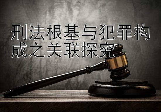 刑法根基与犯罪构成之关联探究