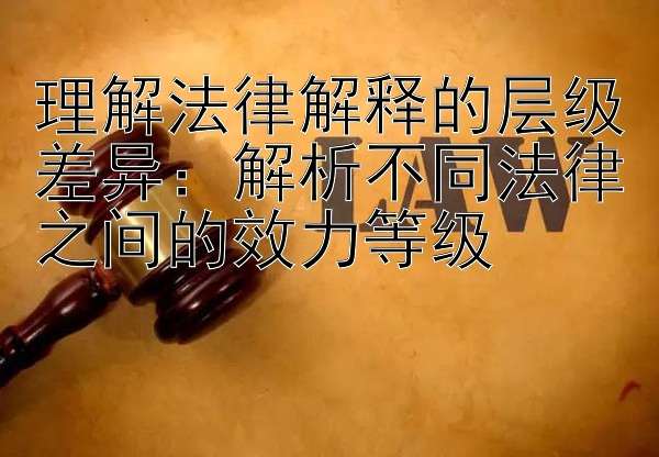 理解法律解释的层级差异：解析不同法律之间的效力等级