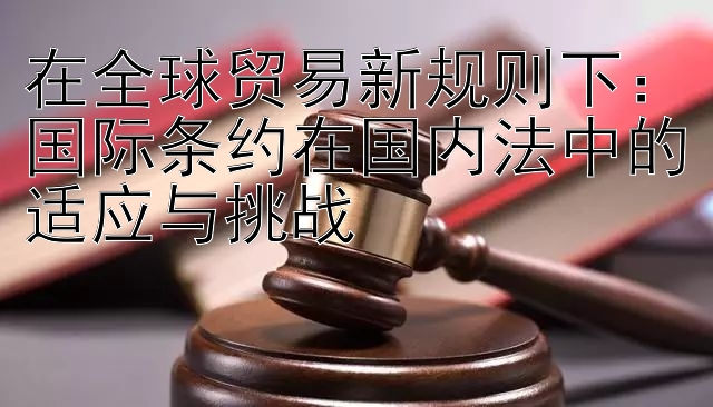 在全球贸易新规则下：国际条约在国内法中的适应与挑战