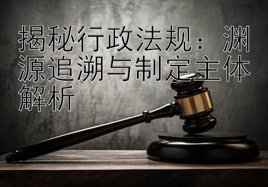 揭秘行政法规：渊源追溯与制定主体解析