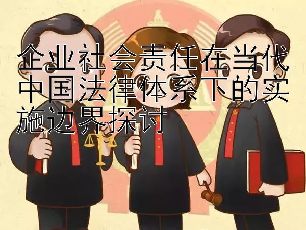 企业社会责任在当代中国法律体系下的实施边界探讨