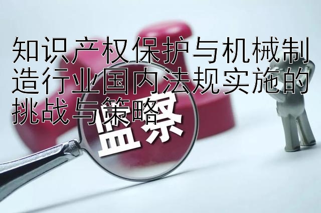 知识产权保护与机械制造行业国内法规实施的挑战与策略