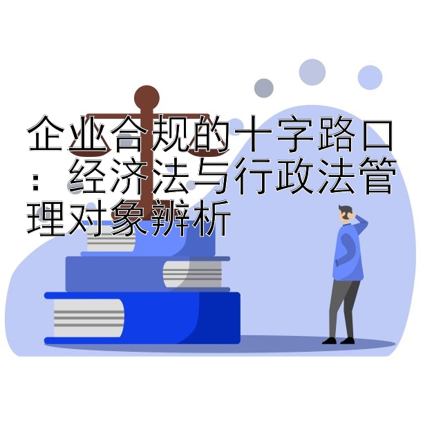 企业合规的十字路口：经济法与行政法管理对象辨析