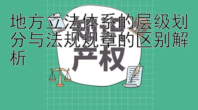 地方立法体系的层级划分与法规规章的区别解析