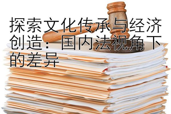 探索文化传承与经济创造：国内法视角下的差异