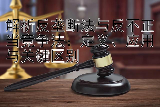 解析反垄断法与反不正当竞争法：定义、应用与关键区别