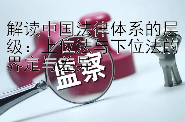 解读中国法律体系的层级：上位法与下位法的界定与差异