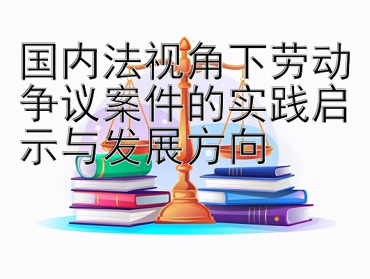 国内法视角下劳动争议案件的实践启示与发展方向