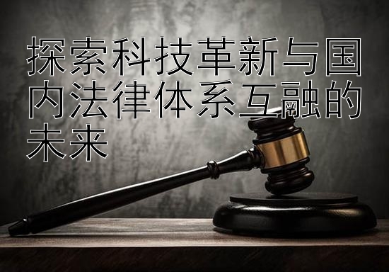 探索科技革新与国内法律体系互融的未来