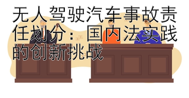 无人驾驶汽车事故责任划分：国内法实践的创新挑战