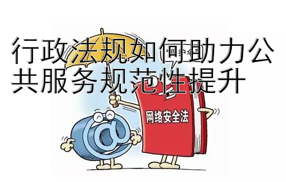 行政法规如何助力公共服务规范性提升