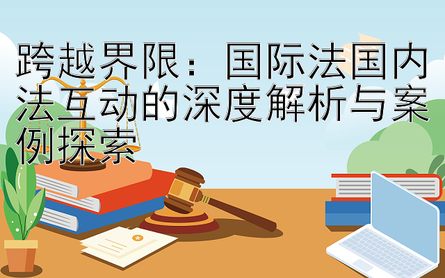 跨越界限：国际法国内法互动的深度解析与案例探索