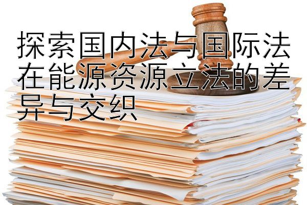 探索国内法与国际法在能源资源立法的差异与交织