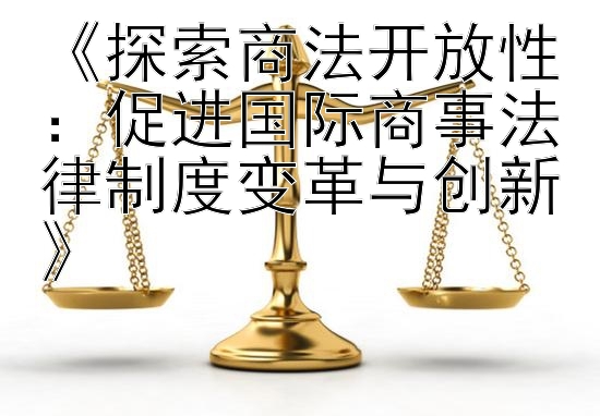 《探索商法开放性：促进国际商事法律制度变革与创新》