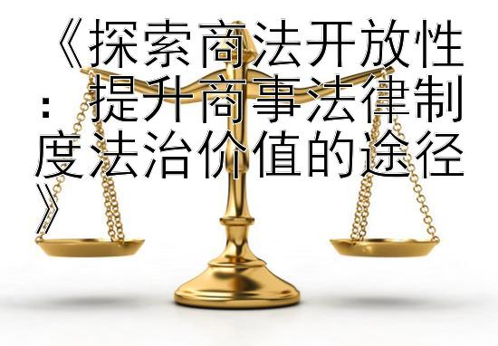 《探索商法开放性：提升商事法律制度法治价值的途径》