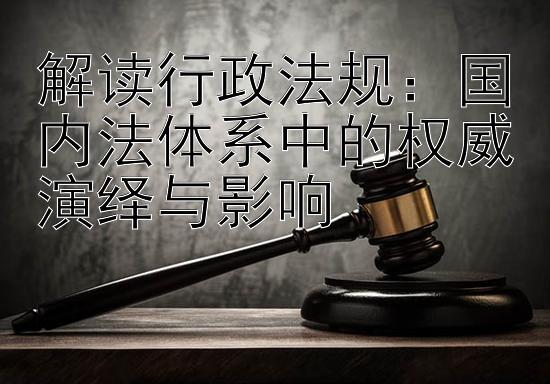 解读行政法规：国内法体系中的权威演绎与影响