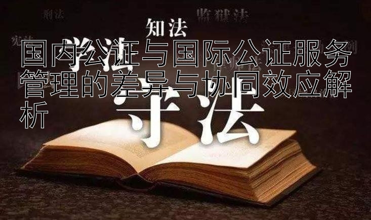 国内公证与国际公证服务管理的差异与协同效应解析