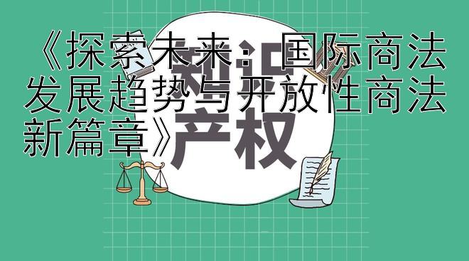 《探索未来：国际商法发展趋势与开放性商法新篇章》