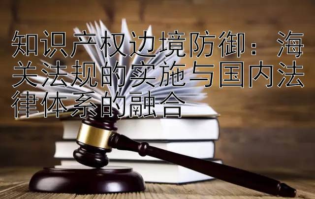 知识产权边境防御：海关法规的实施与国内法律体系的融合