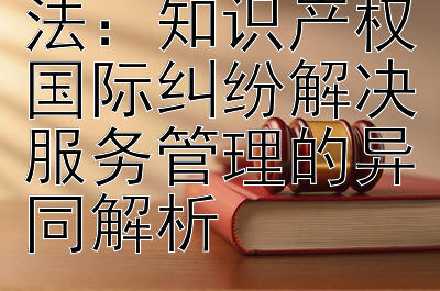 国内法与国际法：知识产权国际纠纷解决服务管理的异同解析