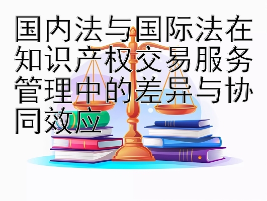 国内法与国际法在知识产权交易服务管理中的差异与协同效应