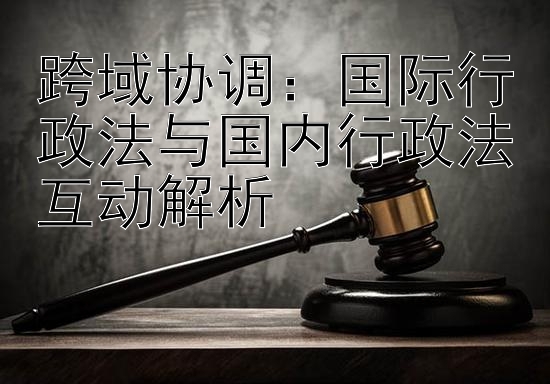 跨域协调：国际行政法与国内行政法互动解析