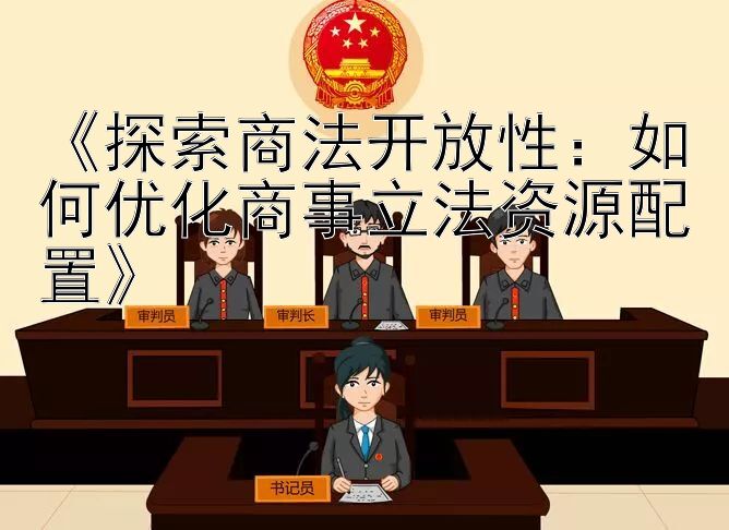 《探索商法开放性：如何优化商事立法资源配置》