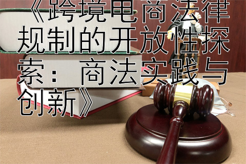 《跨境电商法律规制的开放性探索：商法实践与创新》