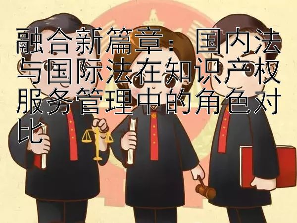 融合新篇章：国内法与国际法在知识产权服务管理中的角色对比