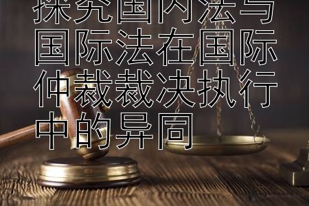 探究国内法与国际法在国际仲裁裁决执行中的异同