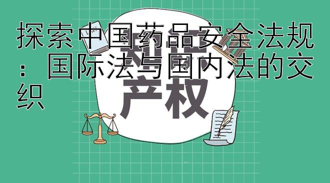 探索中国药品安全法规：国际法与国内法的交织