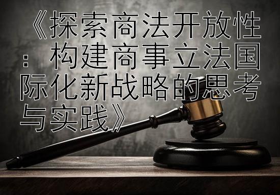 《探索商法开放性：构建商事立法国际化新战略的思考与实践》