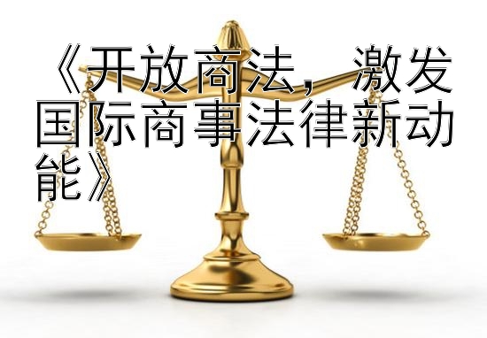 《开放商法，激发国际商事法律新动能》