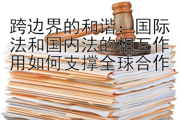 跨边界的和谐：国际法和国内法的相互作用如何支撑全球合作