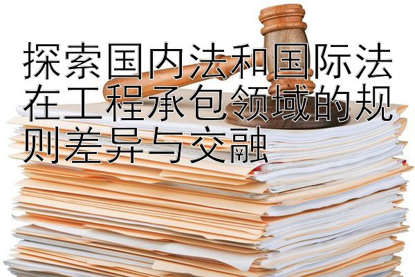 探索国内法和国际法在工程承包领域的规则差异与交融