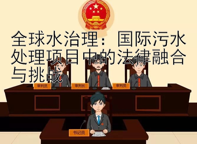 全球水治理：国际污水处理项目中的法律融合与挑战