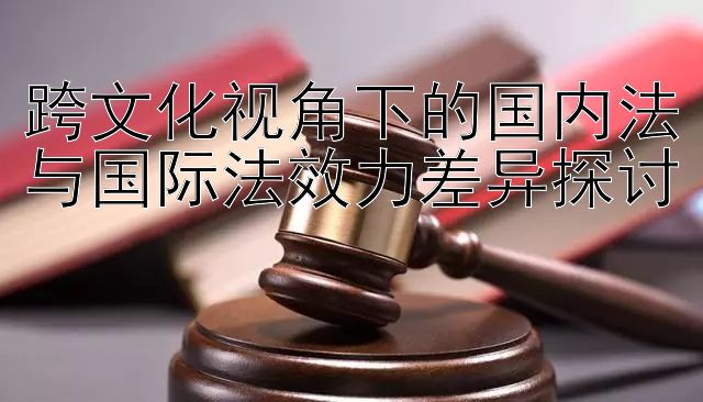 跨文化视角下的国内法与国际法效力差异探讨