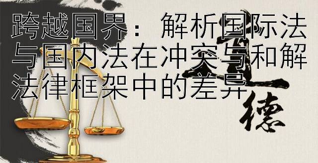 跨越国界：解析国际法与国内法在冲突与和解法律框架中的差异