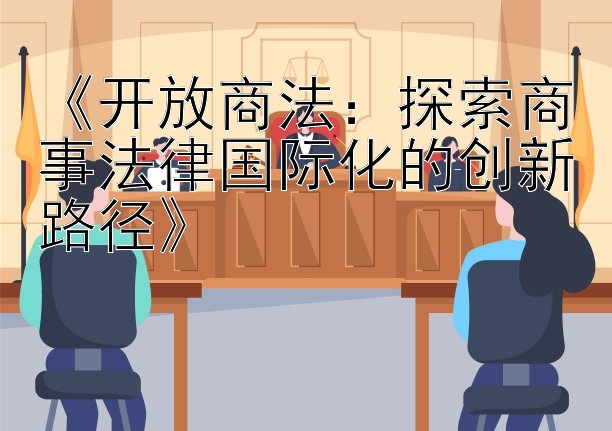 《开放商法：探索商事法律国际化的创新路径》