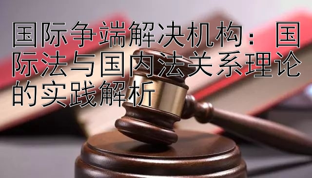 国际争端解决机构：国际法与国内法关系理论的实践解析