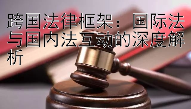 跨国法律框架：国际法与国内法互动的深度解析