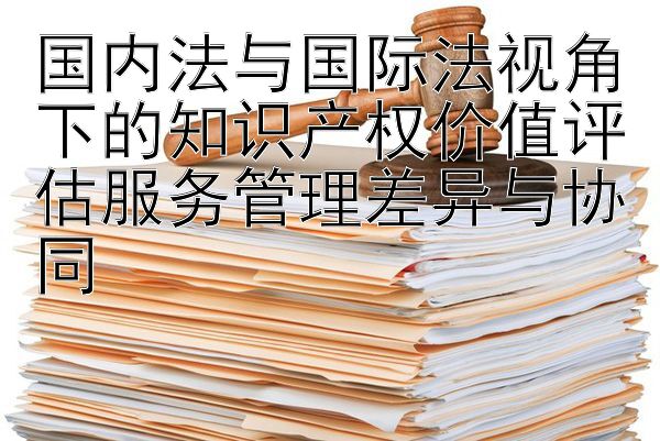 国内法与国际法视角下的知识产权价值评估服务管理差异与协同